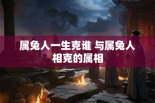 属兔人一生克谁 与属兔人相克的属相 属兔人一生克谁 与属兔人相克的属相