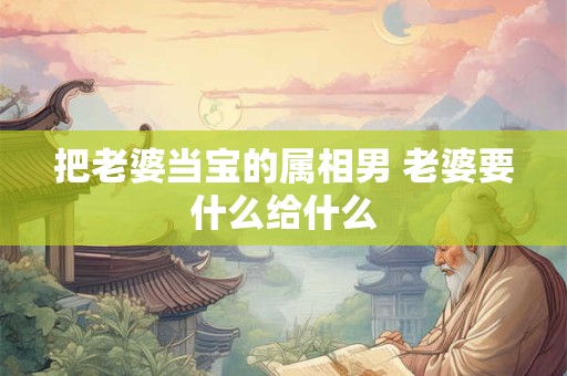 把老婆当宝的属相男 老婆要什么给什么 把老婆当宝的属相男 老婆要什么给什么