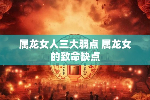 属龙女人三大弱点 属龙女的致命缺点