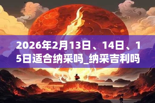 2026年2月13日、14日、15日适合纳采吗_纳采吉利吗