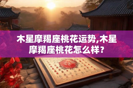 木星摩羯座桃花运势,木星摩羯座桃花怎么样？