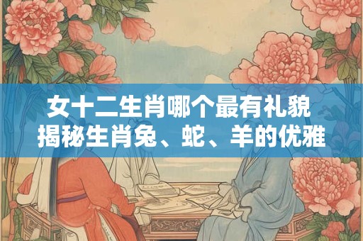 女十二生肖哪个最有礼貌 揭秘生肖兔、蛇、羊的优雅风范！