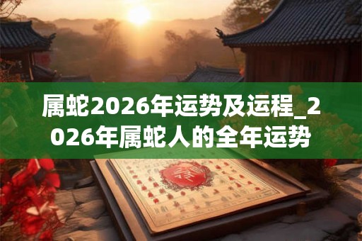属蛇2026年运势及运程_2026年属蛇人的全年运势 属蛇2026年运势及运程_2026年属蛇人的全年运势