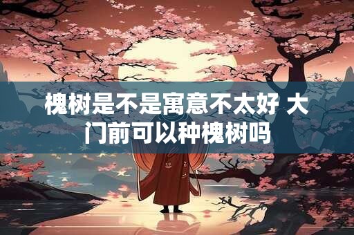 槐树是不是寓意不太好 大门前可以种槐树吗 槐树是不是寓意不太好 大门前可以种槐树吗