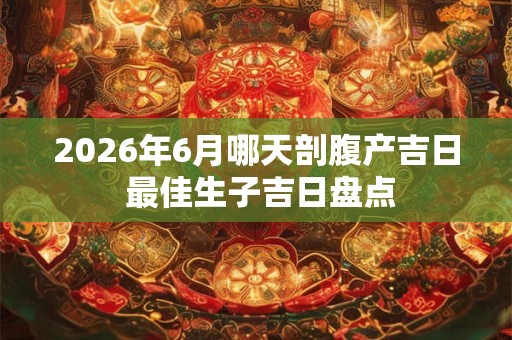 2026年6月哪天剖腹产吉日 最佳生子吉日盘点