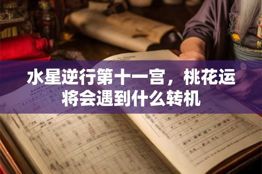 水星逆行第十一宫,桃花运将会遇到什么转机 水星逆行第十一宫,桃花运将会遇到什么转机