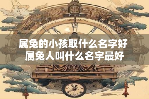 属兔的小孩取什么名字好 属兔人叫什么名字最好 属兔的小孩取什么名字好 属兔人叫什么名字最好