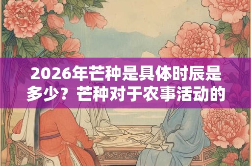 2026年芒种是具体时辰是多少?芒种对于农事活动的重要性 2026年芒种是具体时辰是多少?芒种对于农事活动的重要性