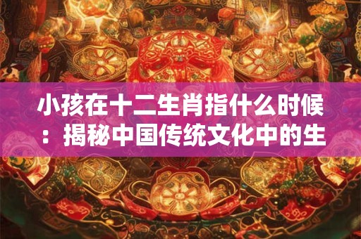 小孩在十二生肖指什么时候:揭秘中国传统文化中的生肖奥秘 小孩在十二生肖指什么时候:揭秘中国传统文化中的生肖奥秘