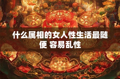 什么属相的女人性生活最随便 容易乱性