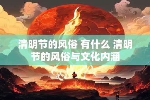 清明节的风俗 有什么 清明节的风俗与文化内涵 清明节的风俗 有什么 清明节的风俗与文化内涵