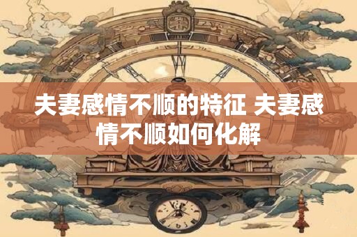 夫妻感情不顺的特征 夫妻感情不顺如何化解 夫妻感情不顺的特征 夫妻感情不顺如何化解