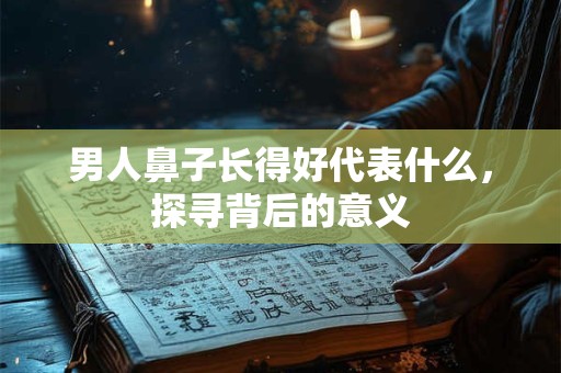 男人鼻子长得好代表什么,探寻背后的意义 男人鼻子长得好代表什么,探寻背后的意义