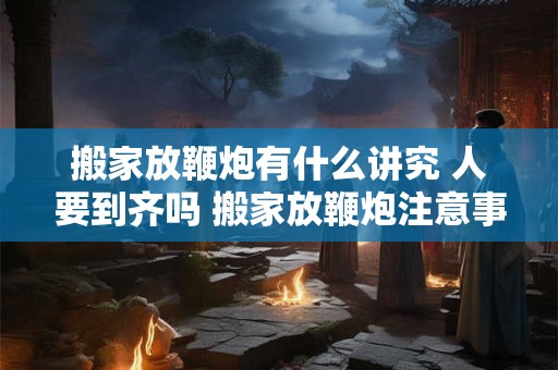 搬家放鞭炮有什么讲究 人要到齐吗 搬家放鞭炮注意事项 搬家放鞭炮有什么讲究 人要到齐吗 搬家放鞭炮注意事项