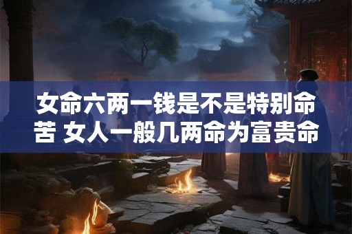 女命六两一钱是不是特别命苦 女人一般几两命为富贵命