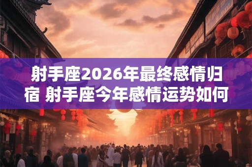 射手座2026年最终感情归宿 射手座今年感情运势如何