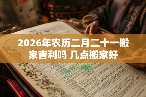 2026年农历二月二十一搬家吉利吗 几点搬家好