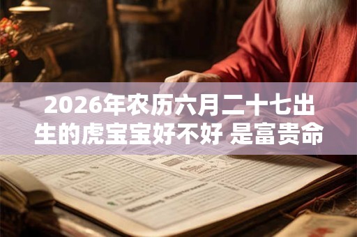 2026年农历六月二十七出生的虎宝宝好不好 是富贵命吗 2026年农历六月二十七出生的虎宝宝好不好 是富贵命吗