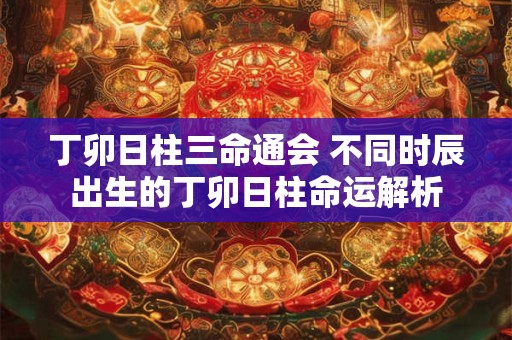 丁卯日柱三命通会 不同时辰出生的丁卯日柱命运解析 丁卯日柱三命通会 不同时辰出生的丁卯日柱命运解析