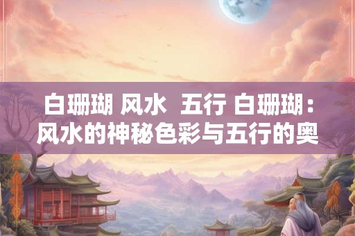 白珊瑚 风水 五行 白珊瑚:风水的神秘色彩与五行的奥秘 白珊瑚 风水 五行 白珊瑚:风水的神秘色彩与五行的奥秘