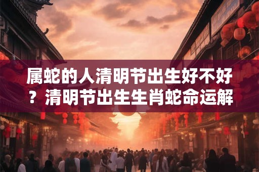 属蛇的人清明节出生好不好？清明节出生生肖蛇命运解析！
