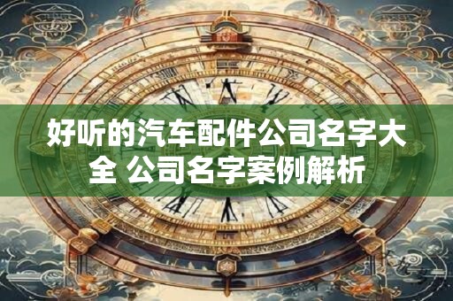 好听的汽车配件公司名字大全 公司名字案例解析 好听的汽车配件公司名字大全 公司名字案例解析