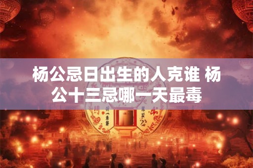杨公忌日出生的人克谁 杨公十三忌哪一天最毒 杨公忌日出生的人克谁 杨公十三忌哪一天最毒
