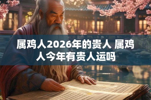 属鸡人2026年的贵人 属鸡人今年有贵人运吗