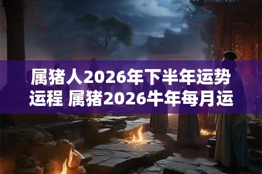 属猪人2026年下半年运势运程 属猪2026牛年每月运程详解 属猪人2026年下半年运势运程 属猪2026牛年每月运程详解