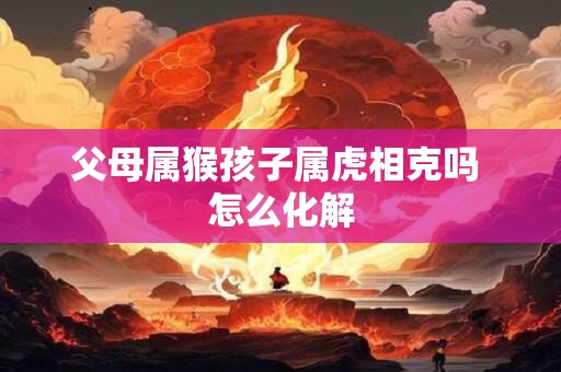 父母属猴孩子属虎相克吗 怎么化解 父母属猴孩子属虎相克吗 怎么化解