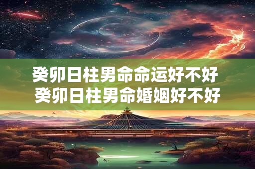 癸卯日柱男命命运好不好 癸卯日柱男命婚姻好不好