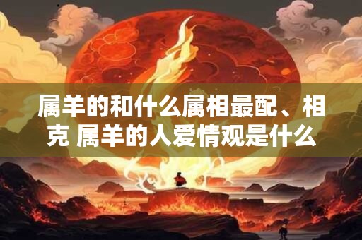 属羊的和什么属相最配、相克 属羊的人爱情观是什么样 属羊的和什么属相最配、相克 属羊的人爱情观是什么样
