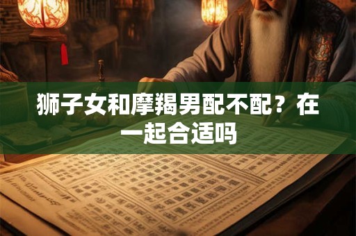 狮子女和摩羯男配不配?在一起合适吗 狮子女和摩羯男配不配?在一起合适吗