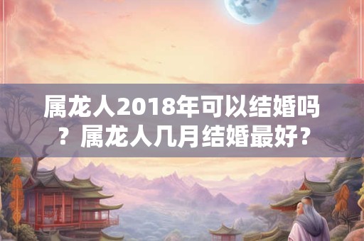 属龙人2018年可以结婚吗？属龙人几月结婚最好？