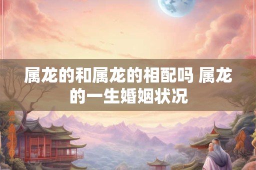 属龙的和属龙的相配吗 属龙的一生婚姻状况