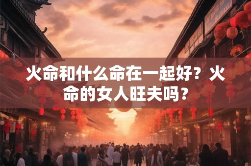 火命和什么命在一起好？火命的女人旺夫吗？