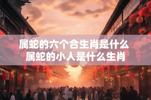 属蛇的六个合生肖是什么 属蛇的小人是什么生肖