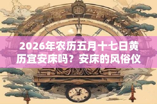 2026年农历五月十七日黄历宜安床吗？安床的风俗仪式