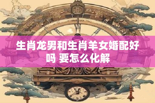 生肖龙男和生肖羊女婚配好吗 要怎么化解