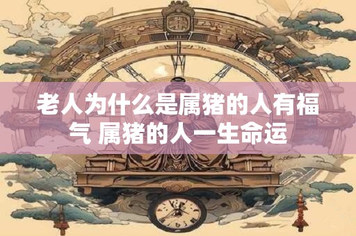 老人为什么是属猪的人有福气 属猪的人一生命运