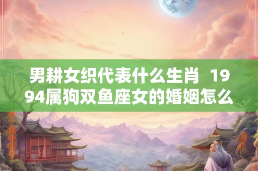 男耕女织代表什么生肖  1994属狗双鱼座女的婚姻怎么样