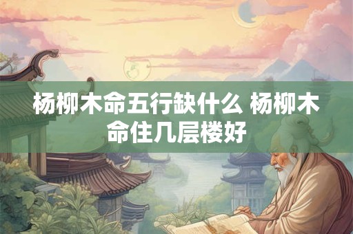 杨柳木命五行缺什么 杨柳木命住几层楼好