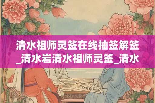 清水祖师灵签在线抽签解签_清水岩清水祖师灵签_清水祖师灵签解签大全