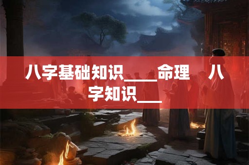 八字基础知识____命理    八字知识___