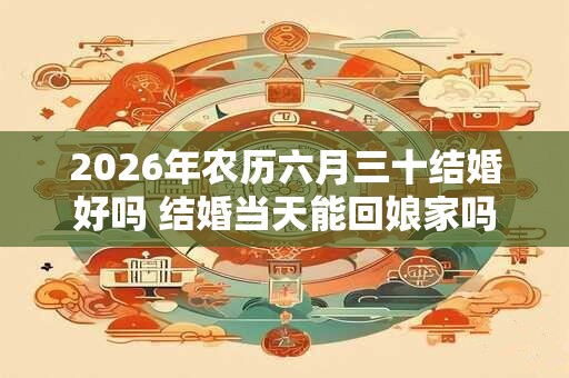 2026年农历六月三十结婚好吗 结婚当天能回娘家吗 2026年农历六月三十结婚好吗 结婚当天能回娘家吗
