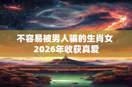 不容易被男人骗的生肖女 2026年收获真爱
