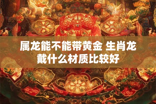 属龙能不能带黄金 生肖龙戴什么材质比较好
