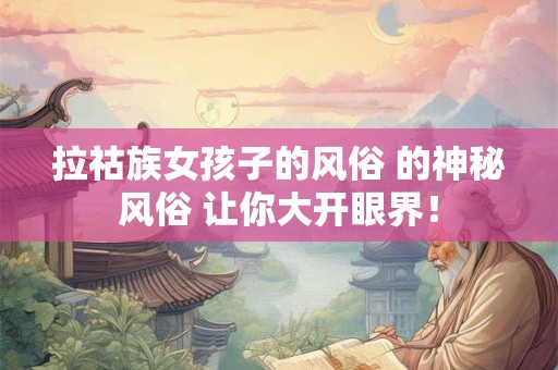 拉祜族女孩子的风俗 的神秘风俗 让你大开眼界！