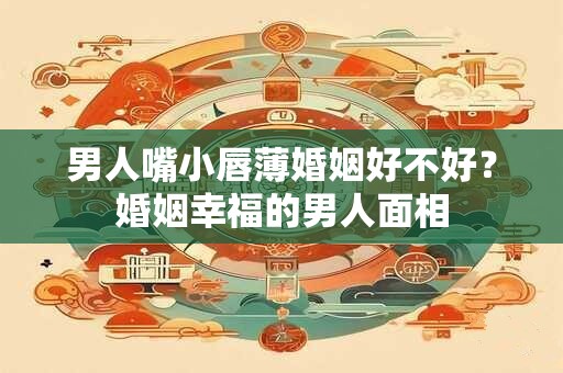 男人嘴小唇薄婚姻好不好？婚姻幸福的男人面相