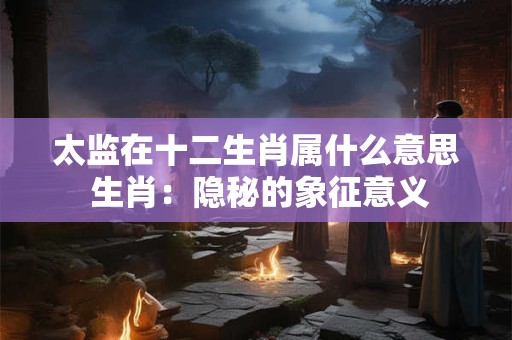 太监在十二生肖属什么意思 生肖：隐秘的象征意义